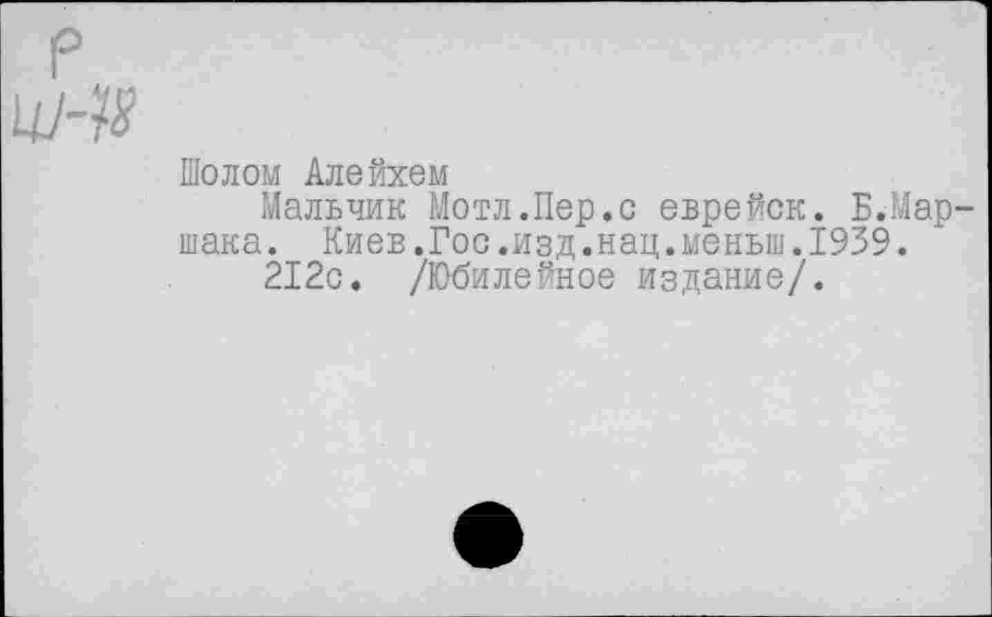 ﻿Шолом Алейхем
Мальчик Мотл.Пер.с еврейск. Б.Мар шака. Киев.Гос.изд.нац.меньш.1939.
212с. /Юбилейное издание/.